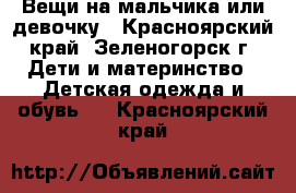 Вещи на мальчика или девочку - Красноярский край, Зеленогорск г. Дети и материнство » Детская одежда и обувь   . Красноярский край